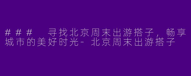 ### 寻找北京周末出游搭子，畅享城市的美好时光-北京周末出游搭子