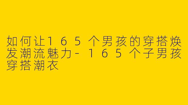 如何让165个男孩的穿搭焕发潮流魅力-165个子男孩穿搭潮衣