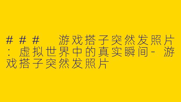 ### 游戏搭子突然发照片：虚拟世界中的真实瞬间