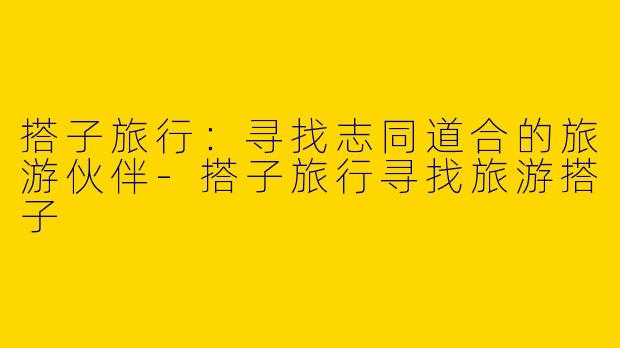 搭子旅行：寻找志同道合的旅游伙伴-搭子旅行寻找旅游搭子