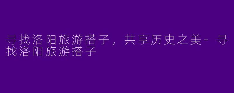 寻找洛阳旅游搭子，共享历史之美-寻找洛阳旅游搭子