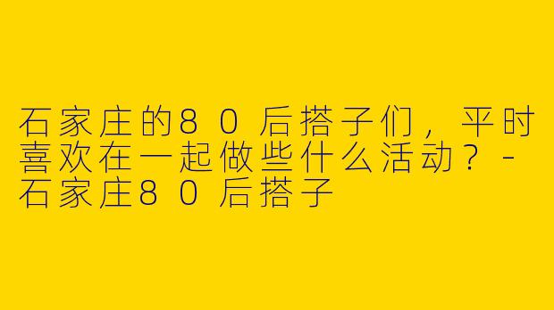 石家庄的80后搭子们,平时喜欢在一起做些什么活动?