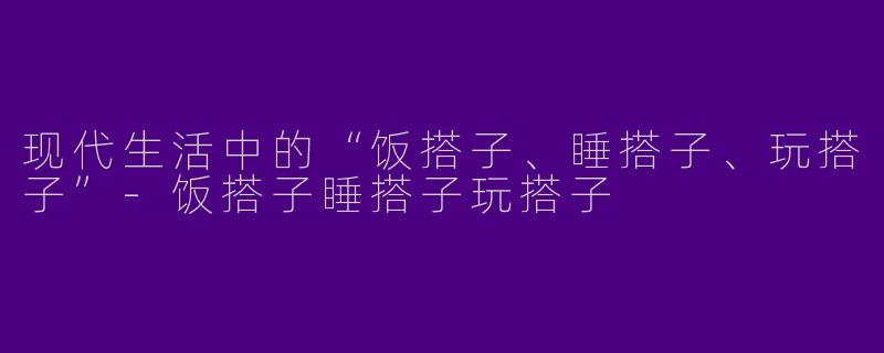 现代生活中的“饭搭子、睡搭子、玩搭子”-饭搭子睡搭子玩搭子