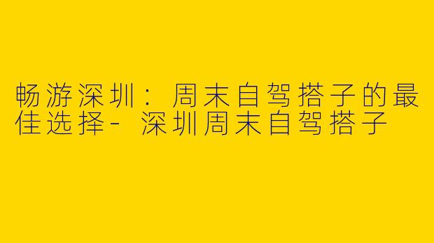 畅游深圳：周末自驾搭子的最佳选择-深圳周末自驾搭子
