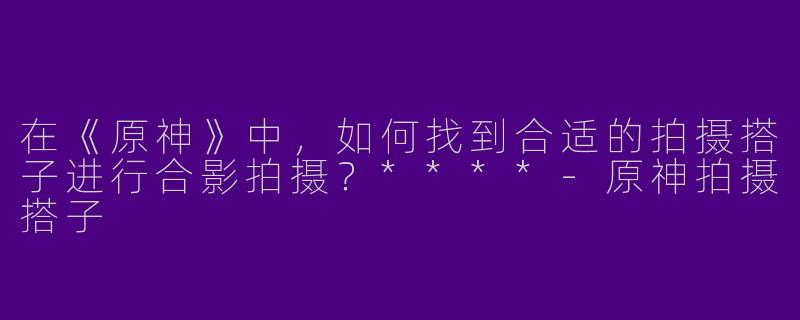 在《原神》中,如何找到合适的拍摄搭子进行合影拍摄?****