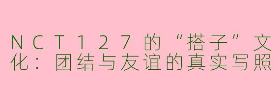 NCT127的“搭子”文化：团结与友谊的真实写照