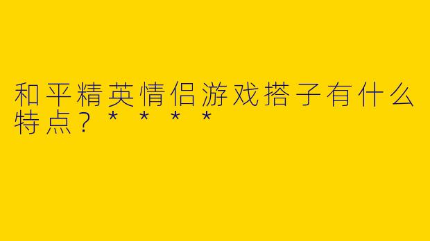 和平精英情侣游戏搭子有什么特点？****