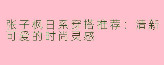 张子枫日系穿搭推荐：清新可爱的时尚灵感