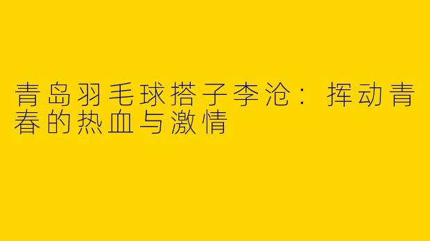 青岛羽毛球搭子李沧：挥动青春的热血与激情