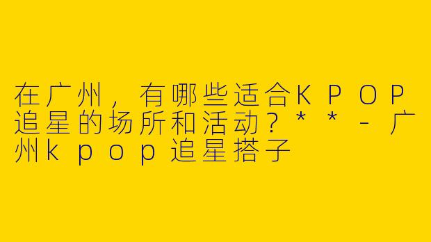在广州，有哪些适合KPOP追星的场所和活动？**