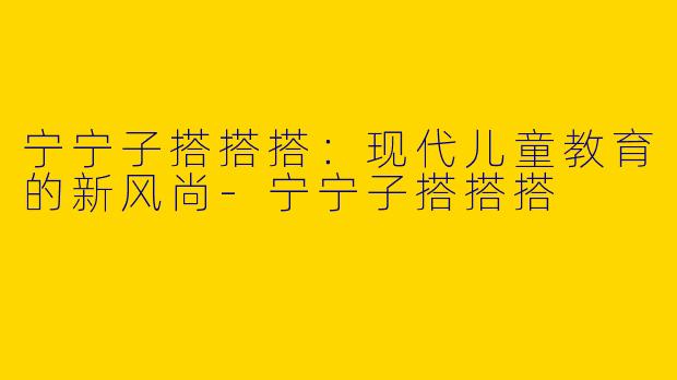宁宁子搭搭搭：现代儿童教育的新风尚-宁宁子搭搭搭