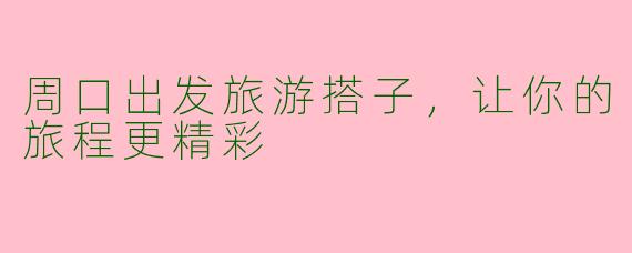 周口出发旅游搭子，让你的旅程更精彩
