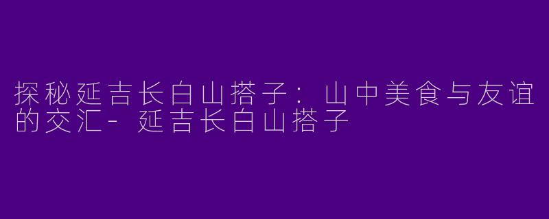 探秘延吉长白山搭子：山中美食与友谊的交汇