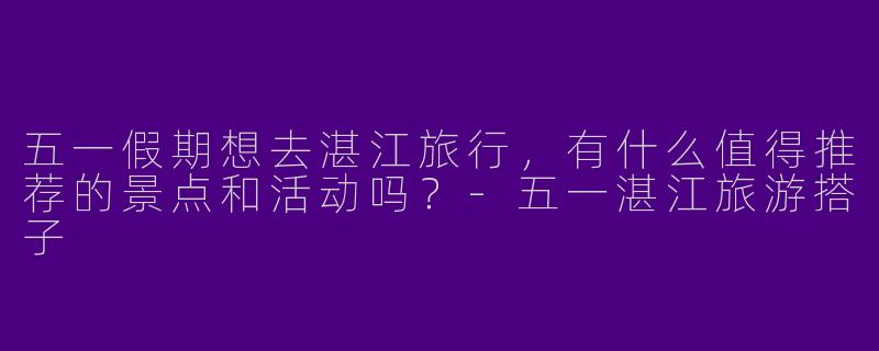 五一假期想去湛江旅行，有什么值得推荐的景点和活动吗？-五一湛江旅游搭子