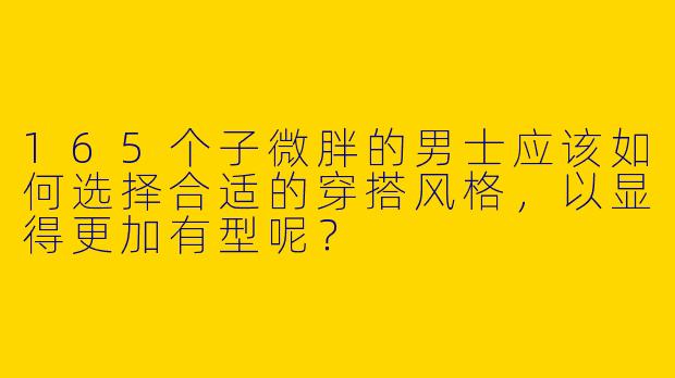 165个子微胖的男士应该如何选择合适的穿搭风格，以显得更加有型呢？