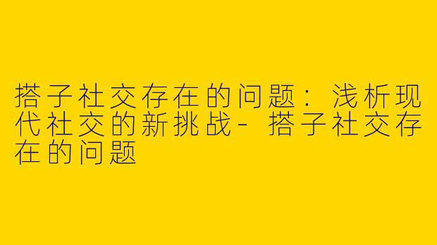 搭子社交存在的问题：浅析现代社交的新挑战-搭子社交存在的问题