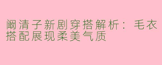 阚清子新剧穿搭解析：毛衣搭配展现柔美气质