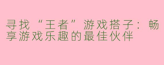 寻找“王者”游戏搭子：畅享游戏乐趣的最佳伙伴