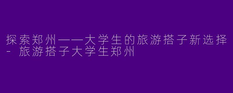 探索郑州——大学生的旅游搭子新选择-旅游搭子大学生郑州