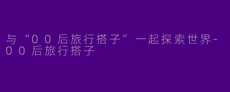 与“00后旅行搭子”一起探索世界