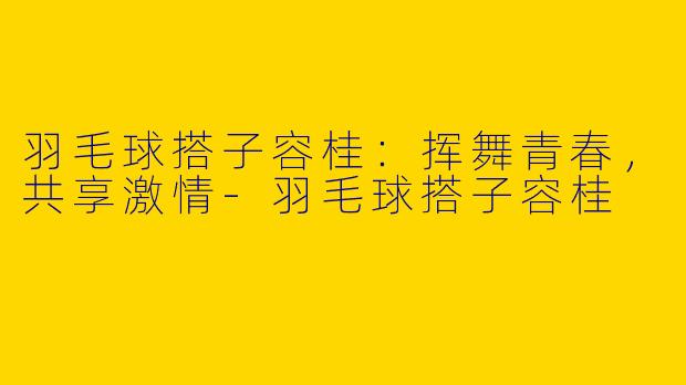 羽毛球搭子容桂：挥舞青春，共享激情-羽毛球搭子容桂
