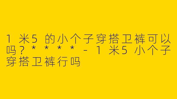 1米5的小个子穿搭卫裤可以吗？****