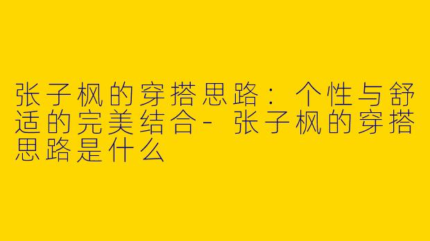 张子枫的穿搭思路：个性与舒适的完美结合-张子枫的穿搭思路是什么