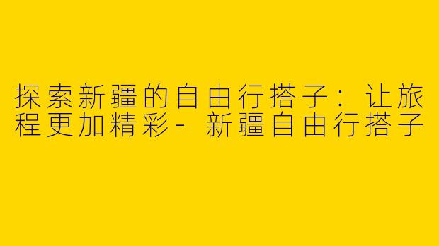 探索新疆的自由行搭子：让旅程更加精彩-新疆自由行搭子