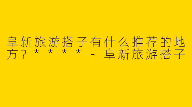 阜新旅游搭子有什么推荐的地方？****