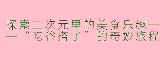 探索二次元里的美食乐趣——“吃谷搭子”的奇妙旅程