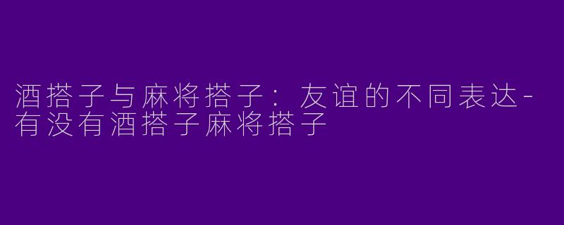酒搭子与麻将搭子：友谊的不同表达-有没有酒搭子麻将搭子