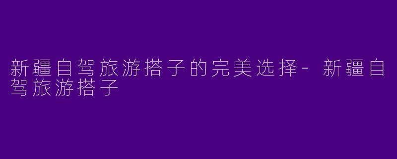 新疆自驾旅游搭子的完美选择-新疆自驾旅游搭子
