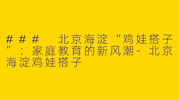 ### 北京海淀“鸡娃搭子”：家庭教育的新风潮-北京海淀鸡娃搭子