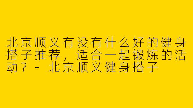 北京顺义有没有什么好的健身搭子推荐，适合一起锻炼的活动？