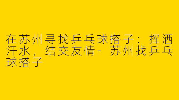 在苏州寻找乒乓球搭子：挥洒汗水，结交友情