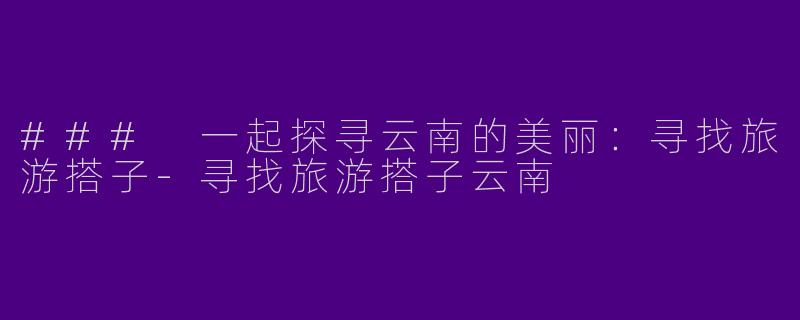 ### 一起探寻云南的美丽：寻找旅游搭子-寻找旅游搭子云南