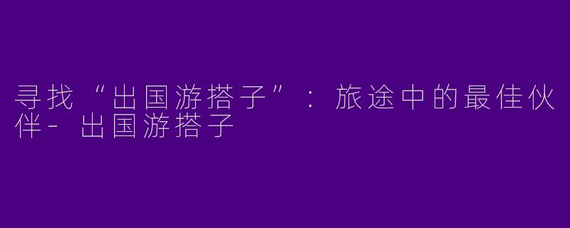 寻找“出国游搭子”：旅途中的最佳伙伴-出国游搭子