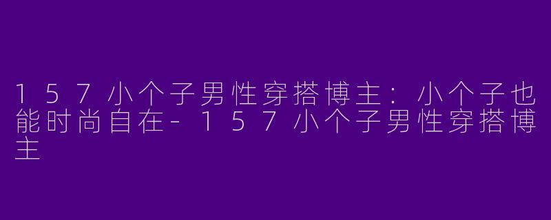 157小个子男性穿搭博主：小个子也能时尚自在-157小个子男性穿搭博主