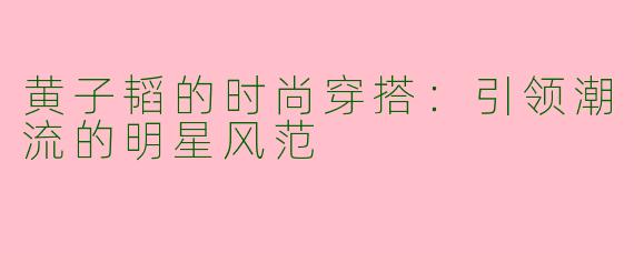 黄子韬的时尚穿搭：引领潮流的明星风范