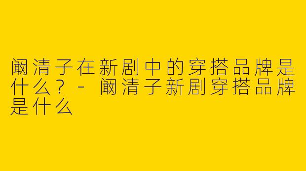 阚清子在新剧中的穿搭品牌是什么?