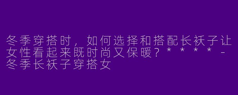冬季穿搭时,如何选择和搭配长袄子让女性看起来既时尚又保暖?****