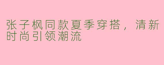 张子枫同款夏季穿搭，清新时尚引领潮流
