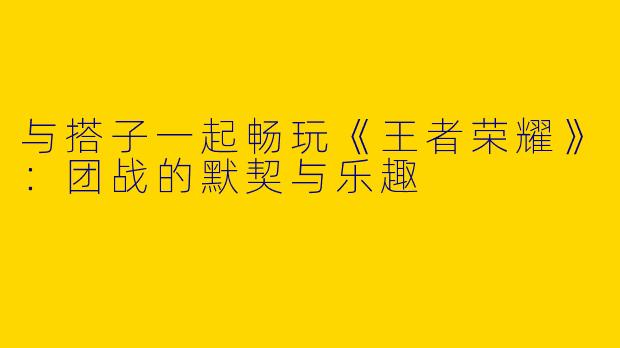 与搭子一起畅玩《王者荣耀》：团战的默契与乐趣