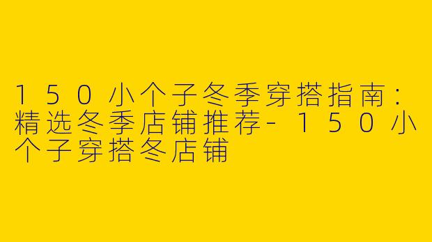 150小个子冬季穿搭指南：精选冬季店铺推荐-150小个子穿搭冬店铺