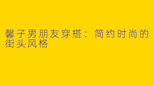 馨子男朋友穿搭：简约时尚的街头风格