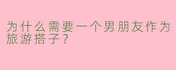 为什么需要一个男朋友作为旅游搭子？