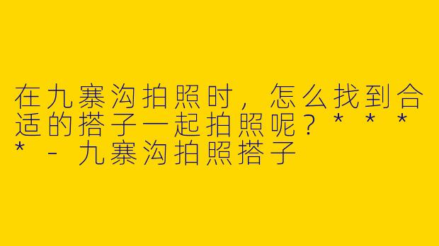 在九寨沟拍照时,怎么找到合适的搭子一起拍照呢?****