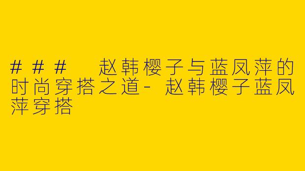 ### 赵韩樱子与蓝凤萍的时尚穿搭之道-赵韩樱子蓝凤萍穿搭