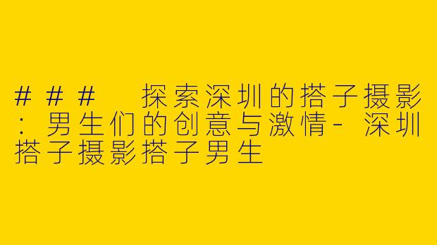 ### 探索深圳的搭子摄影：男生们的创意与激情-深圳搭子摄影搭子男生