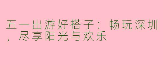 五一出游好搭子：畅玩深圳，尽享阳光与欢乐